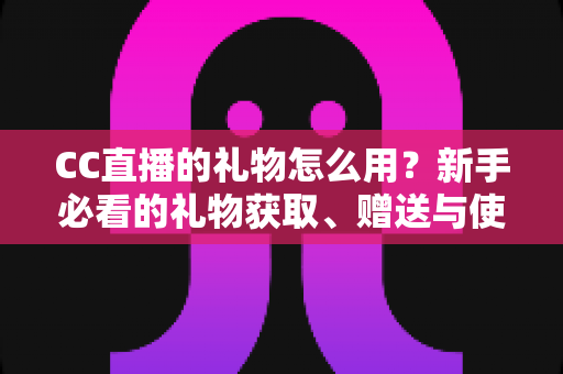 CC直播的礼物怎么用？新手必看的礼物获取、赠送与使用全攻略