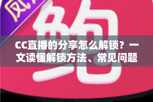 CC直播的分享怎么解锁？一文读懂解锁方法、常见问题与实用技巧全攻略