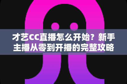 才艺CC直播怎么开始?新手主播从零到开播的完整攻略指南 才艺CC直播怎么开始?新手主播从零到开播的完整攻略指南