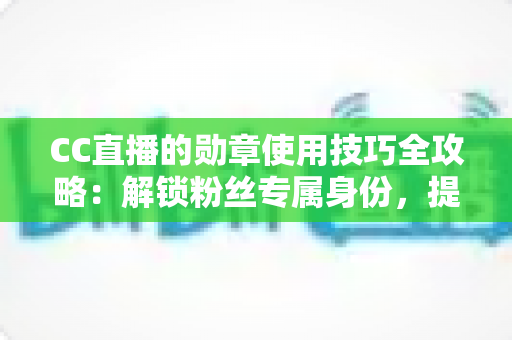 CC直播的勋章使用技巧全攻略：解锁粉丝专属身份，提升直播间互动价值
