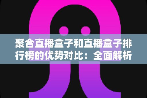 聚合直播盒子和直播盒子排行榜的优势对比：全面解析两大直播方案的差异，帮你找到最合适的观看选择