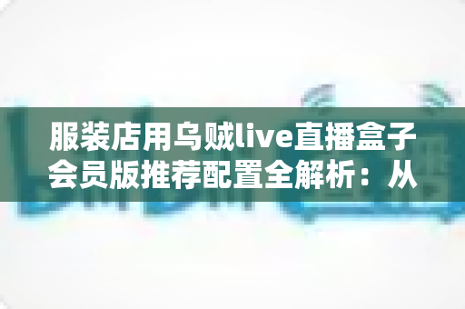 服装店用乌贼live直播盒子会员版推荐配置全解析:从新手开店到高转化带货的一站式直播设备搭配指南 服装店用乌贼live直播盒子会员版推荐配置全解析:从新手开店到高转化带货的一站式直播设备搭配指南