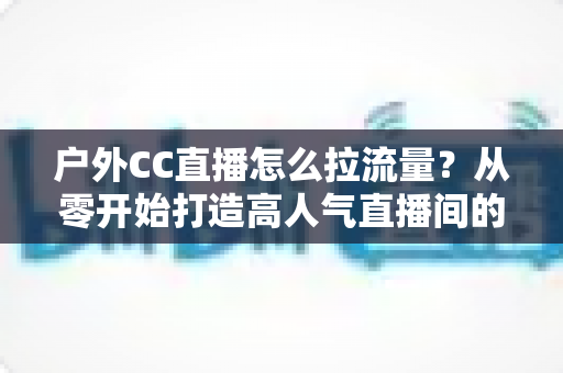 户外CC直播怎么拉流量?从零开始打造高人气直播间的实战指南 户外CC直播怎么拉流量?从零开始打造高人气直播间的实战指南
