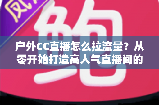 户外CC直播怎么拉流量?从零开始打造高人气直播间的实战指南 户外CC直播怎么拉流量?从零开始打造高人气直播间的实战指南