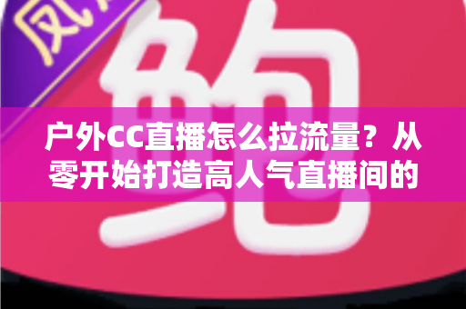 户外CC直播怎么拉流量?从零开始打造高人气直播间的实战指南 户外CC直播怎么拉流量?从零开始打造高人气直播间的实战指南