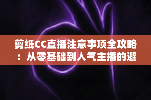 剪纸CC直播注意事项全攻略:从零基础到人气主播的避坑与涨粉实用指南 剪纸CC直播注意事项全攻略:从零基础到人气主播的避坑与涨粉实用指南