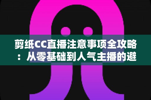 剪纸CC直播注意事项全攻略:从零基础到人气主播的避坑与涨粉实用指南 剪纸CC直播注意事项全攻略:从零基础到人气主播的避坑与涨粉实用指南