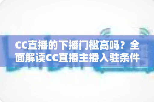 CC直播的下播门槛高吗?全面解读CC直播主播入驻条件、下播规则与避坑指南 CC直播的下播门槛高吗?全面解读CC直播主播入驻条件、下播规则与避坑指南