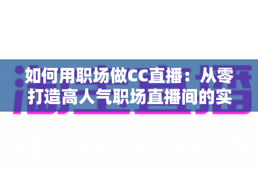 如何用职场做CC直播：从零打造高人气职场直播间的实战指南