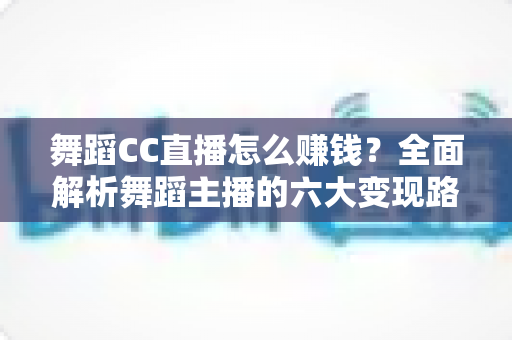 舞蹈CC直播怎么赚钱？全面解析舞蹈主播的六大变现路径与实战涨粉技巧