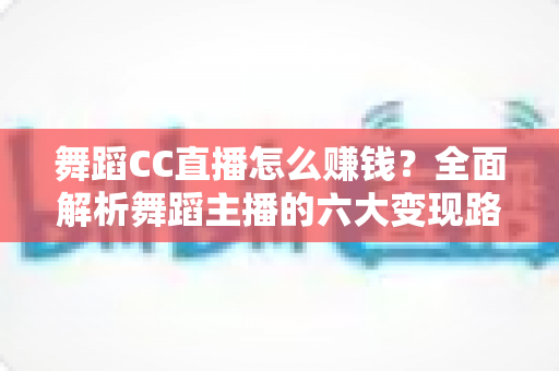 舞蹈CC直播怎么赚钱？全面解析舞蹈主播的六大变现路径与实战涨粉技巧