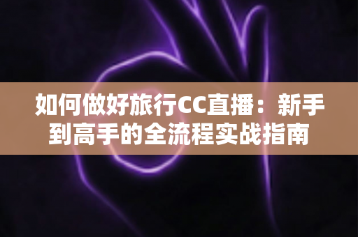 如何做好旅行CC直播：新手到高手的全流程实战指南