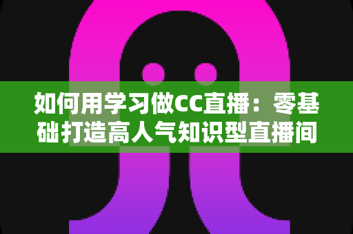 如何用学习做CC直播:零基础打造高人气知识型直播间的实战指南 如何用学习做CC直播:零基础打造高人气知识型直播间的实战指南