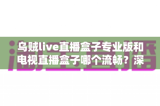 乌贼live直播盒子专业版和电视直播盒子哪个流畅?深度对比解析与实用选购指南 乌贼live直播盒子专业版和电视直播盒子哪个流畅?深度对比解析与实用选购指南
