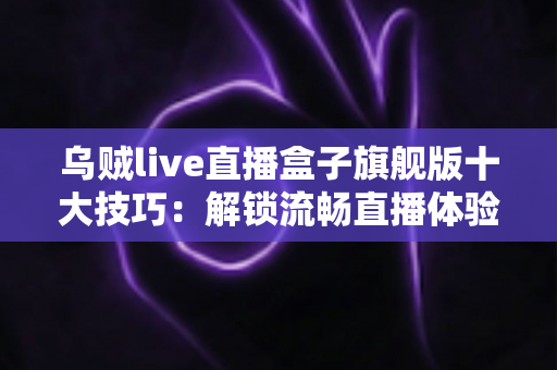 乌贼live直播盒子旗舰版十大技巧：解锁流畅直播体验的完整实用指南