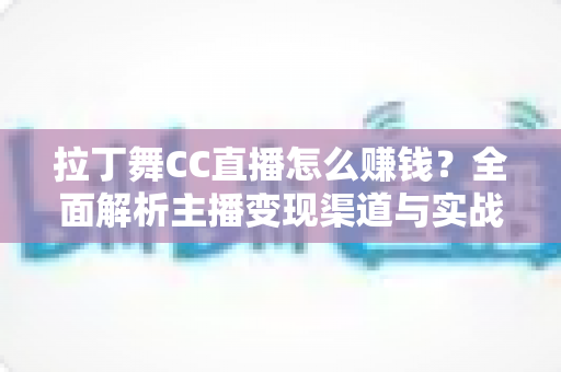 拉丁舞CC直播怎么赚钱？全面解析主播变现渠道与实战运营技巧