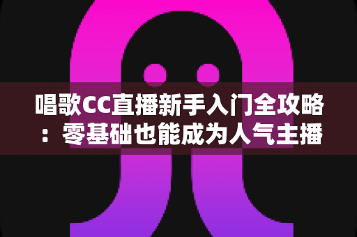 唱歌CC直播新手入门全攻略:零基础也能成为人气主播的实战指南 唱歌CC直播新手入门全攻略:零基础也能成为人气主播的实战指南