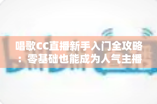 唱歌CC直播新手入门全攻略:零基础也能成为人气主播的实战指南 唱歌CC直播新手入门全攻略:零基础也能成为人气主播的实战指南