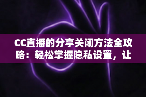 CC直播的分享关闭方法全攻略：轻松掌握隐私设置，让直播观看更安心