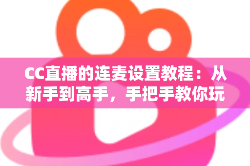 CC直播的连麦设置教程：从新手到高手，手把手教你玩转直播间语音互动