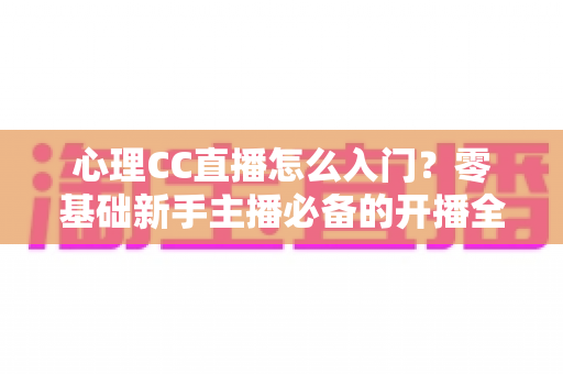 心理CC直播怎么入门？零基础新手主播必备的开播全攻略