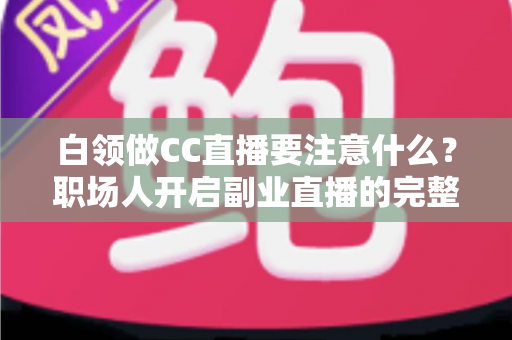 白领做CC直播要注意什么?职场人开启副业直播的完整指南与避坑攻略 白领做CC直播要注意什么?职场人开启副业直播的完整指南与避坑攻略