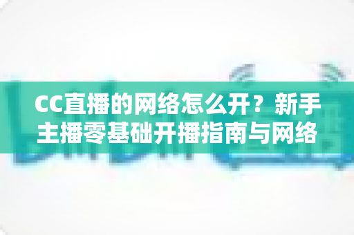 CC直播的网络怎么开?新手主播零基础开播指南与网络优化全攻略 CC直播的网络怎么开?新手主播零基础开播指南与网络优化全攻略