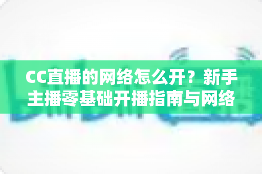 CC直播的网络怎么开?新手主播零基础开播指南与网络优化全攻略 CC直播的网络怎么开?新手主播零基础开播指南与网络优化全攻略