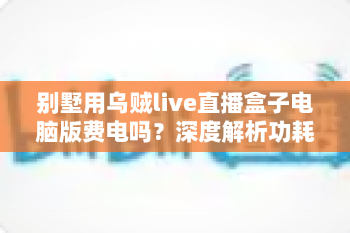 别墅用乌贼live直播盒子电脑版费电吗?深度解析功耗真相与省电全攻略 别墅用乌贼live直播盒子电脑版费电吗?深度解析功耗真相与省电全攻略