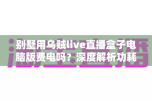 别墅用乌贼live直播盒子电脑版费电吗?深度解析功耗真相与省电全攻略 别墅用乌贼live直播盒子电脑版费电吗?深度解析功耗真相与省电全攻略