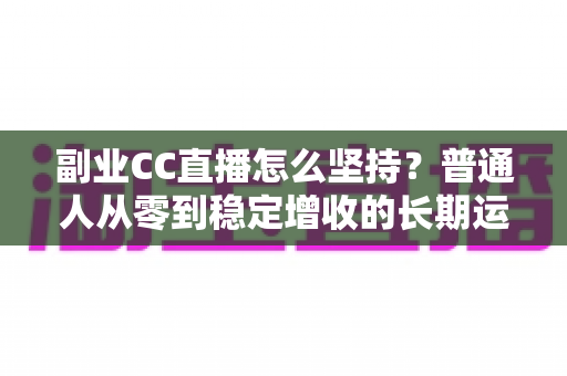 副业CC直播怎么坚持？普通人从零到稳定增收的长期运营实战指南