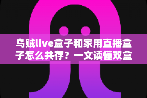 乌贼live盒子和家用直播盒子怎么共存？一文读懂双盒子共存方案与实用避坑指南