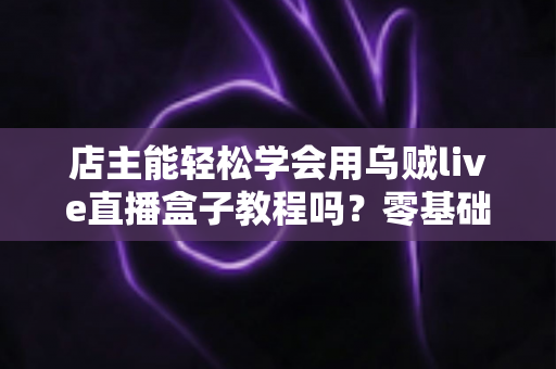 店主能轻松学会用乌贼live直播盒子教程吗？零基础也能快速上手的开播实战指南