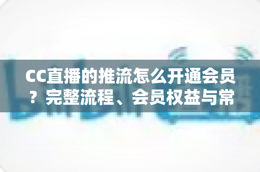 CC直播的推流怎么开通会员?完整流程、会员权益与常见问题全解析 CC直播的推流怎么开通会员?完整流程、会员权益与常见问题全解析