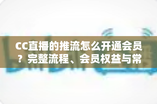 CC直播的推流怎么开通会员?完整流程、会员权益与常见问题全解析 CC直播的推流怎么开通会员?完整流程、会员权益与常见问题全解析