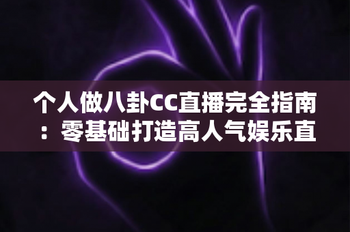 个人做八卦CC直播完全指南：零基础打造高人气娱乐直播间的实战攻略