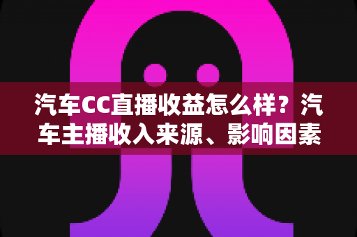 汽车CC直播收益怎么样？汽车主播收入来源、影响因素与变现前景全面解析