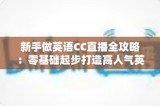 新手做英语CC直播全攻略：零基础起步打造高人气英语直播间的实用指南