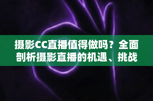 摄影CC直播值得做吗？全面剖析摄影直播的机遇、挑战与变现前景