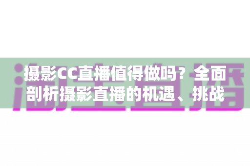 摄影CC直播值得做吗？全面剖析摄影直播的机遇、挑战与变现前景