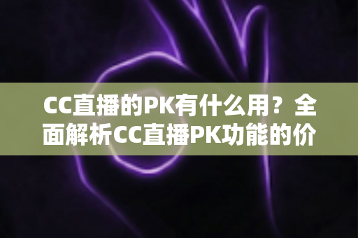 CC直播的PK有什么用？全面解析CC直播PK功能的价值、玩法与实战技巧