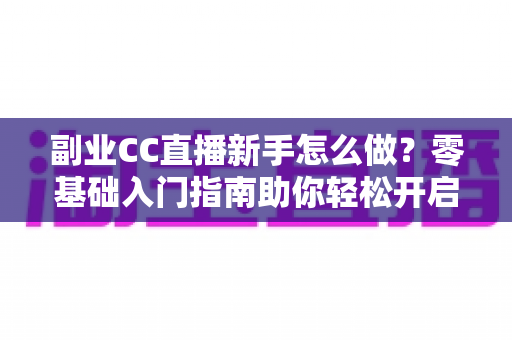 副业CC直播新手怎么做？零基础入门指南助你轻松开启直播赚钱之路