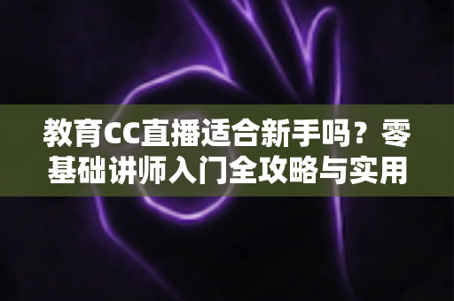 教育CC直播适合新手吗？零基础讲师入门全攻略与实用避坑指南