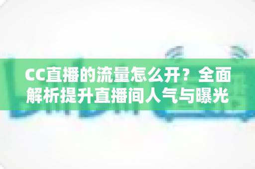 CC直播的流量怎么开?全面解析提升直播间人气与曝光的实战运营指南 CC直播的流量怎么开?全面解析提升直播间人气与曝光的实战运营指南
