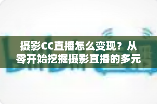 摄影CC直播怎么变现？从零开始挖掘摄影直播的多元盈利潜力（附实战技巧与FAQ）