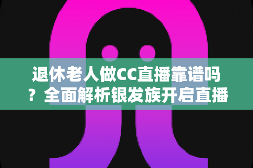 退休老人做CC直播靠谱吗？全面解析银发族开启直播生活的机遇与风险