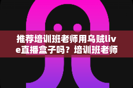 推荐培训班老师用乌贼live直播盒子吗？培训班老师直播设备选购全攻略