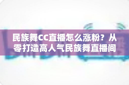 民族舞CC直播怎么涨粉？从零打造高人气民族舞直播间的全流程涨粉指南