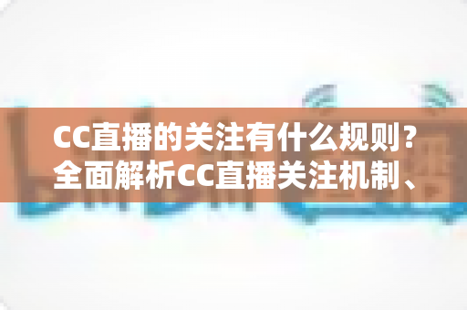 CC直播的关注有什么规则？全面解析CC直播关注机制、粉丝权益与注意事项