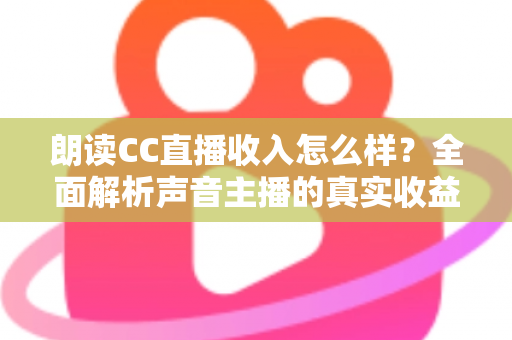 朗读CC直播收入怎么样？全面解析声音主播的真实收益与赚钱技巧